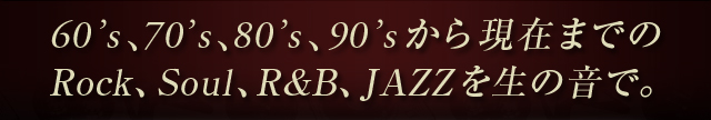 60’s、70’s、80’s、90’sから現在までの
Rock、Soul、R&B、JAZZを生の音で。